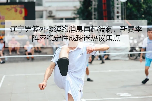 辽宁男篮外援续约消息再起波澜，新赛季阵容稳定性成球迷热议焦点