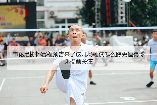 申花足协杯赛程预告来了这几场硬仗怎么踢更值得球迷提前关注